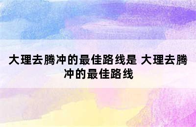 大理去腾冲的最佳路线是 大理去腾冲的最佳路线